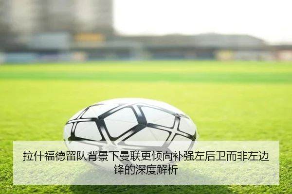 拉什福德留队背景下曼联更倾向补强左后卫而非左边锋的深度解析